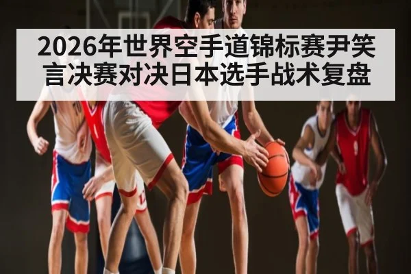 2026年世界空手道锦标赛尹笑言决赛对决日本选手战术复盘